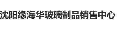 国产精品对白操女人大骚逼视频沈阳缘海华玻璃制品销售中心